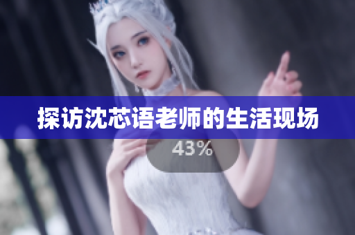 探访沈芯语老师的生活现场