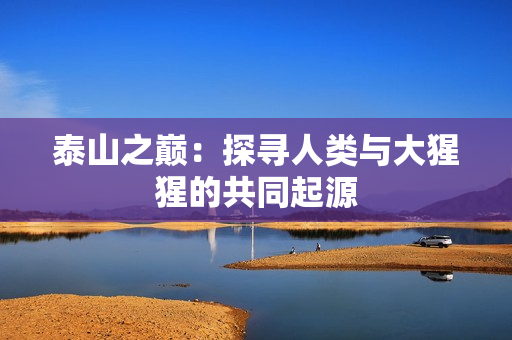 泰山之巅：探寻人类与大猩猩的共同起源