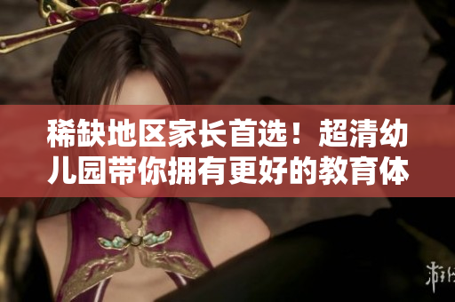 稀缺地区家长首选！超清幼儿园带你拥有更好的教育体验