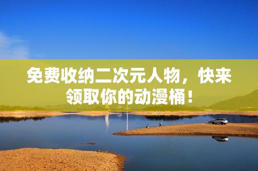 免费收纳二次元人物，快来领取你的动漫桶！