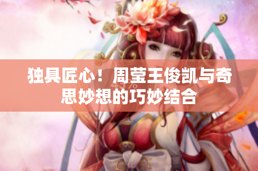 独具匠心！周莹王俊凯与奇思妙想的巧妙结合