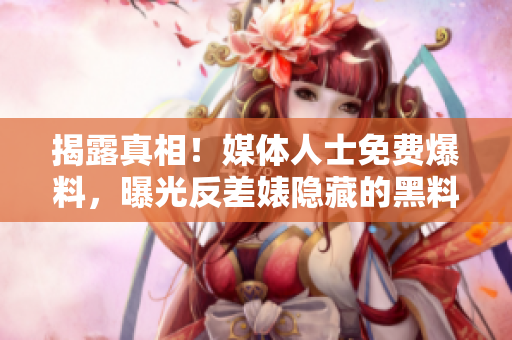 揭露真相！媒体人士免费爆料，曝光反差婊隐藏的黑料