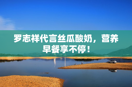 罗志祥代言丝瓜酸奶，营养早餐享不停！