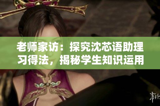 老师家访：探究沈芯语助理习得法，揭秘学生知识运用之窍门