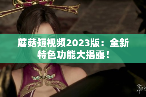 蘑菇短视频2023版：全新特色功能大揭露！
