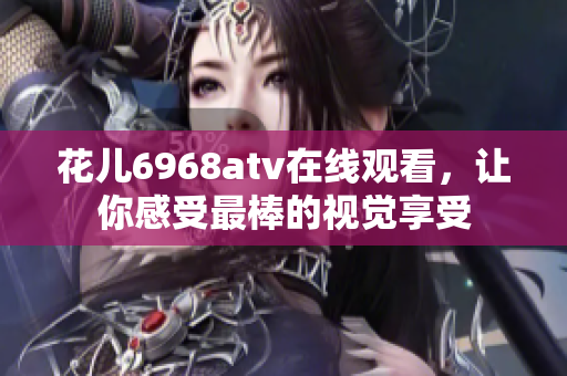 花儿6968atv在线观看，让你感受最棒的视觉享受