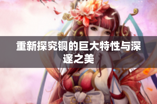 重新探究铜的巨大特性与深邃之美
