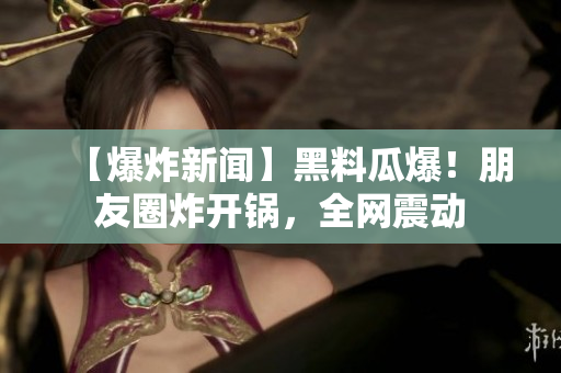 【爆炸新闻】黑料瓜爆！朋友圈炸开锅，全网震动