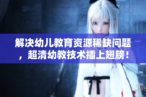 解决幼儿教育资源稀缺问题，超清幼教技术插上翅膀！