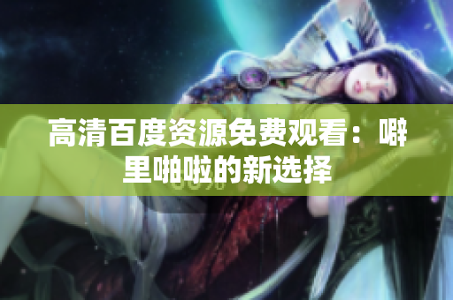 高清百度资源免费观看：噼里啪啦的新选择