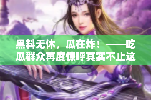 黑料无休，瓜在炸！——吃瓜群众再度惊呼其实不止这些！