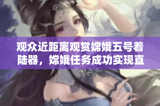 观众近距离观赏嫦娥五号着陆器，嫦娥任务成功实现直播