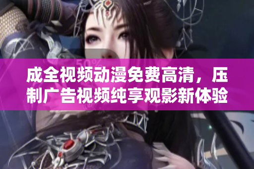 成全视频动漫免费高清，压制广告视频纯享观影新体验！