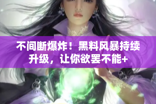 不间断爆炸！黑料风暴持续升级，让你欲罢不能+