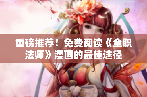 重磅推荐！免费阅读《全职法师》漫画的最佳途径