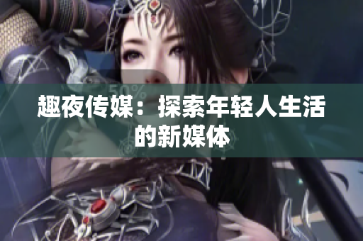 趣夜传媒：探索年轻人生活的新媒体
