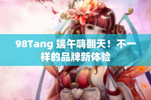 98Tang 端午嗨翻天！不一样的品牌新体验