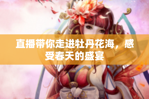 直播带你走进牡丹花海，感受春天的盛宴