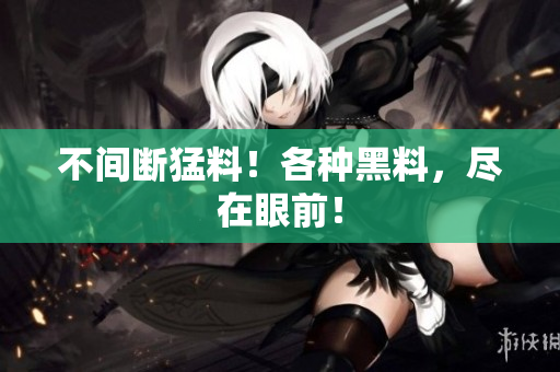 不间断猛料！各种黑料，尽在眼前！