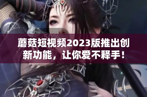 蘑菇短视频2023版推出创新功能，让你爱不释手！