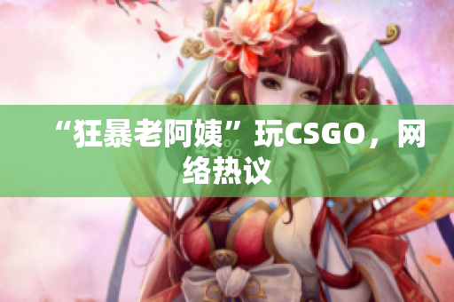 “狂暴老阿姨”玩CSGO，网络热议