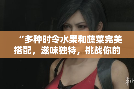 “多种时令水果和蔬菜完美搭配，滋味独特，挑战你的味蕾！”