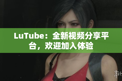 LuTube：全新视频分享平台，欢迎加入体验