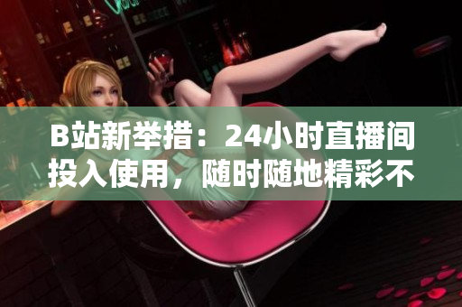 B站新举措：24小时直播间投入使用，随时随地精彩不断！