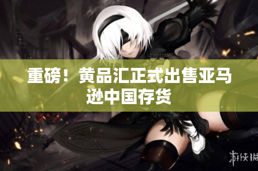 重磅！黄品汇正式出售亚马逊中国存货