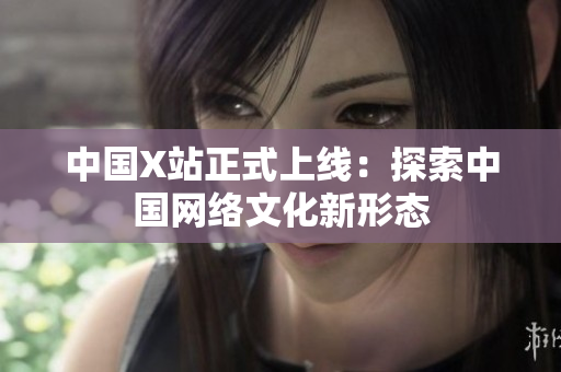 中国X站正式上线：探索中国网络文化新形态