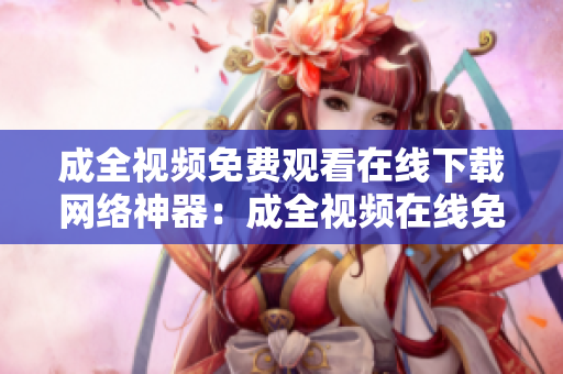 成全视频免费观看在线下载网络神器：成全视频在线免费观看下载