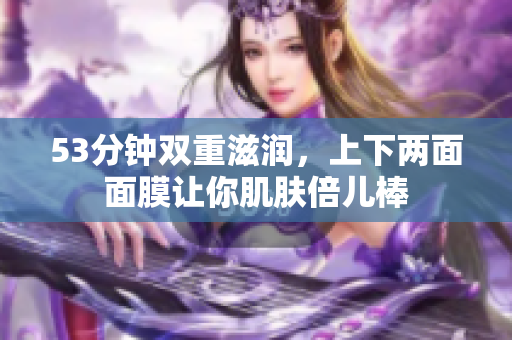 53分钟双重滋润，上下两面面膜让你肌肤倍儿棒