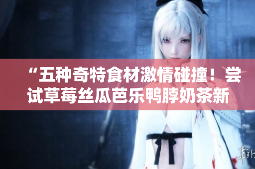 “五种奇特食材激情碰撞！尝试草莓丝瓜芭乐鸭脖奶茶新口味”