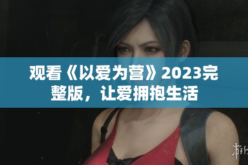 观看《以爱为营》2023完整版，让爱拥抱生活