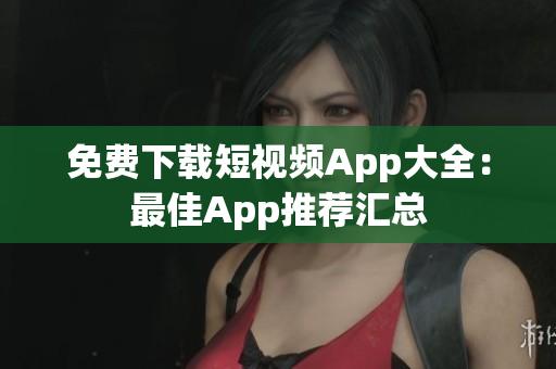 免费下载短视频App大全：最佳App推荐汇总