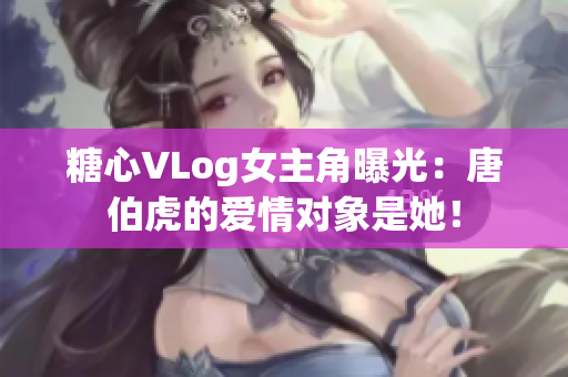 糖心VLog女主角曝光：唐伯虎的爱情对象是她！