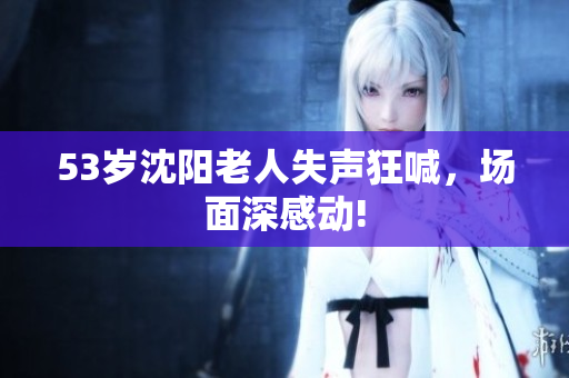 53岁沈阳老人失声狂喊，场面深感动!