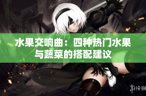 水果交响曲：四种热门水果与蔬菜的搭配建议