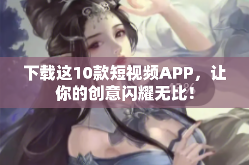 下载这10款短视频APP，让你的创意闪耀无比！