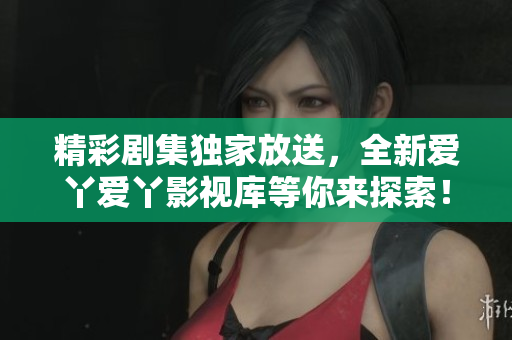 精彩剧集独家放送，全新爱丫爱丫影视库等你来探索！
