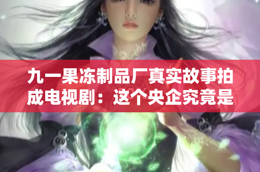 九一果冻制品厂真实故事拍成电视剧：这个央企究竟是如何走向辉煌？
