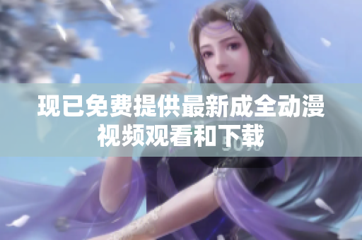 现已免费提供最新成全动漫视频观看和下载