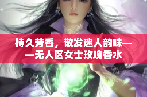 持久芳香，散发迷人韵味——无人区女士玫瑰香水