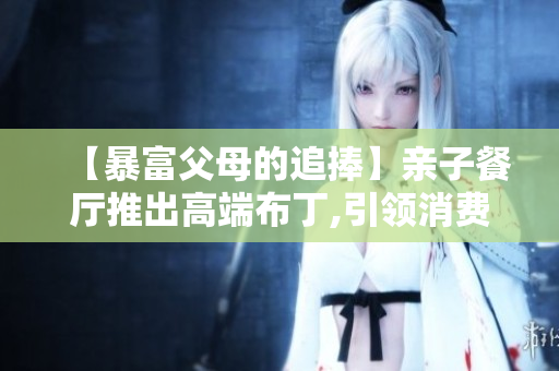 【暴富父母的追捧】亲子餐厅推出高端布丁,引领消费新风尚