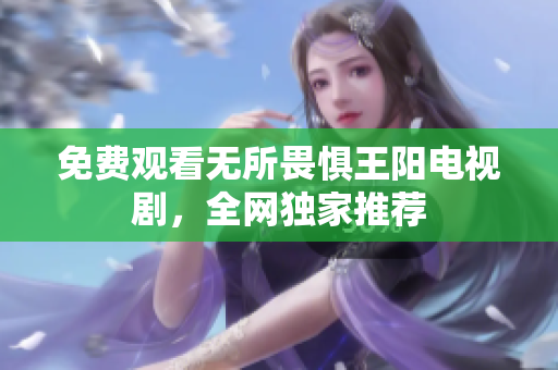 免费观看无所畏惧王阳电视剧，全网独家推荐