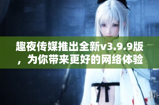 趣夜传媒推出全新v3.9.9版，为你带来更好的网络体验
