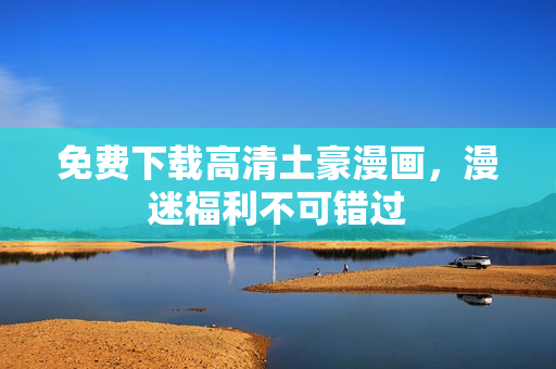 免费下载高清土豪漫画，漫迷福利不可错过