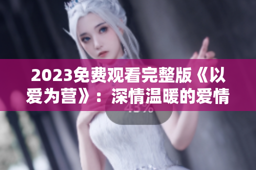 2023免费观看完整版《以爱为营》：深情温暖的爱情故事