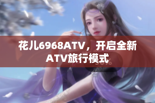 花儿6968ATV，开启全新ATV旅行模式