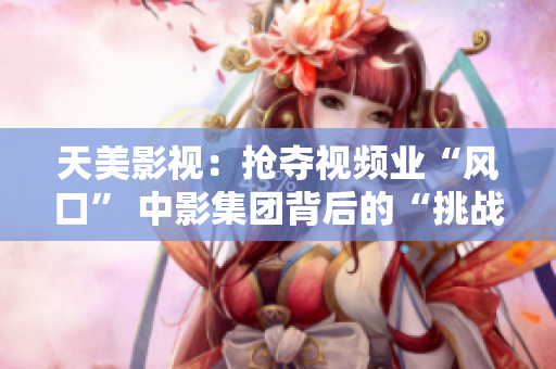 天美影视：抢夺视频业“风口” 中影集团背后的“挑战者”
